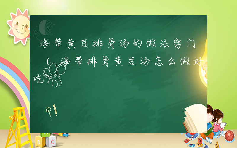 海带黄豆排骨汤的做法窍门 (海带排骨黄豆汤怎么做好吃)
